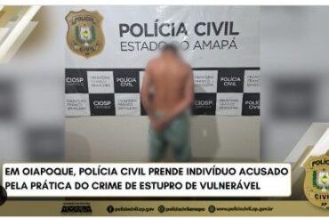 EM OIAPOQUE, POLÍCIA CIVIL PRENDE INDIVÍDUO ACUSADO PELA PRÁTICA DO CRIME DE ESTUPRO DE VULNERÁVEL